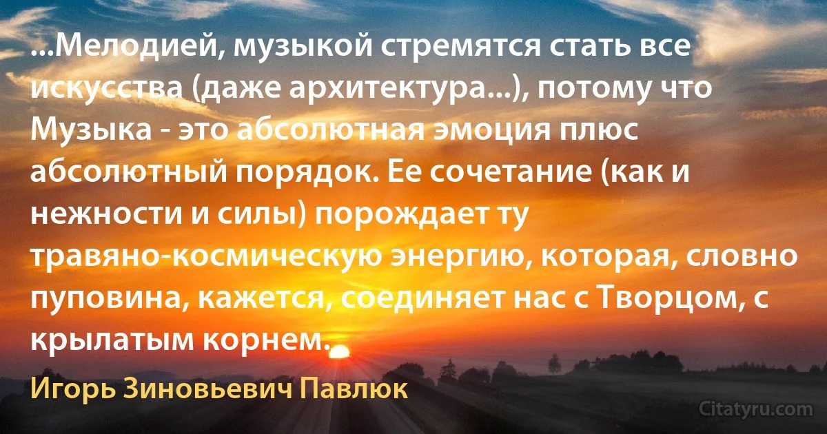 ...Мелодией, музыкой стремятся стать все искусства (даже архитектура...), потому что Музыка - это абсолютная эмоция плюс абсолютный порядок. Ее сочетание (как и нежности и силы) порождает ту травяно-космическую энергию, которая, словно пуповина, кажется, соединяет нас с Творцом, с крылатым корнем. (Игорь Зиновьевич Павлюк)