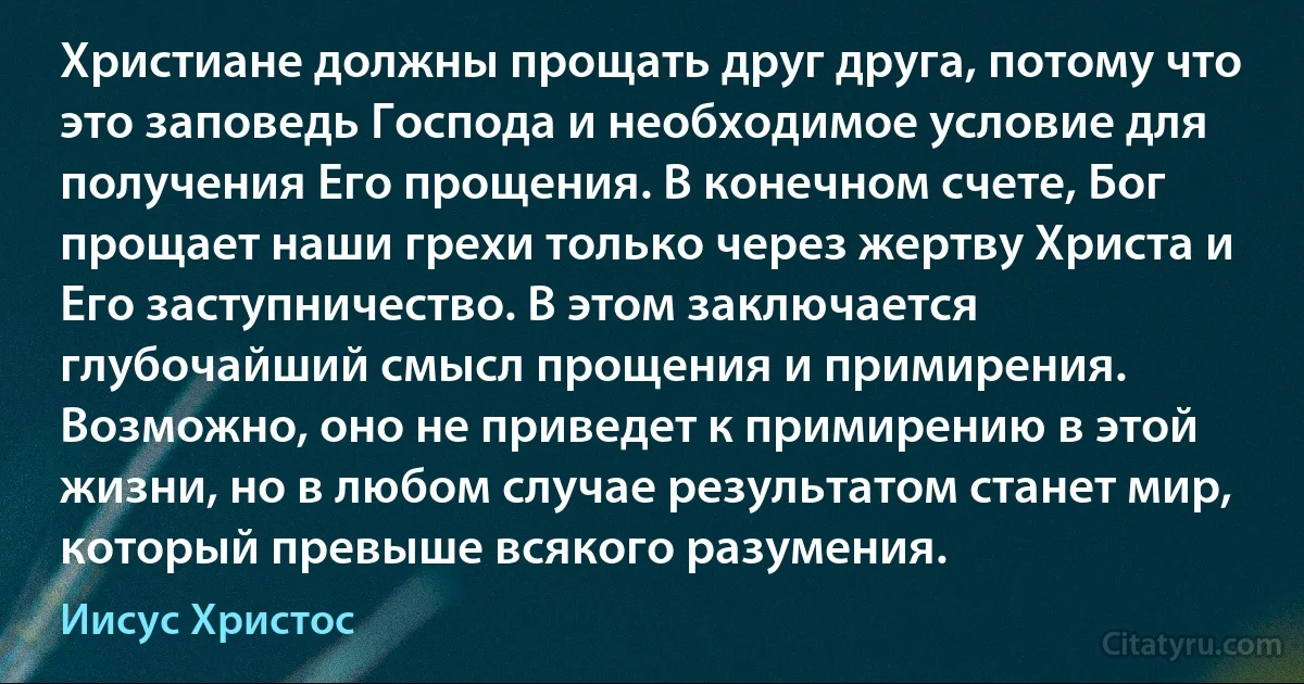 Христиане должны прощать друг друга, потому что это заповедь Господа и необходимое условие для получения Его прощения. В конечном счете, Бог прощает наши грехи только через жертву Христа и Его заступничество. В этом заключается глубочайший смысл прощения и примирения. Возможно, оно не приведет к примирению в этой жизни, но в любом случае результатом станет мир, который превыше всякого разумения. (Иисус Христос)