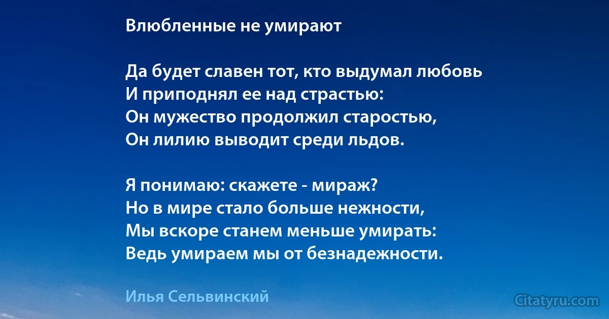 Влюбленные не умирают

Да будет славен тот, кто выдумал любовь
И приподнял ее над страстью:
Он мужество продолжил старостью,
Он лилию выводит среди льдов.

Я понимаю: скажете - мираж?
Но в мире стало больше нежности,
Мы вскоре станем меньше умирать:
Ведь умираем мы от безнадежности. (Илья Сельвинский)