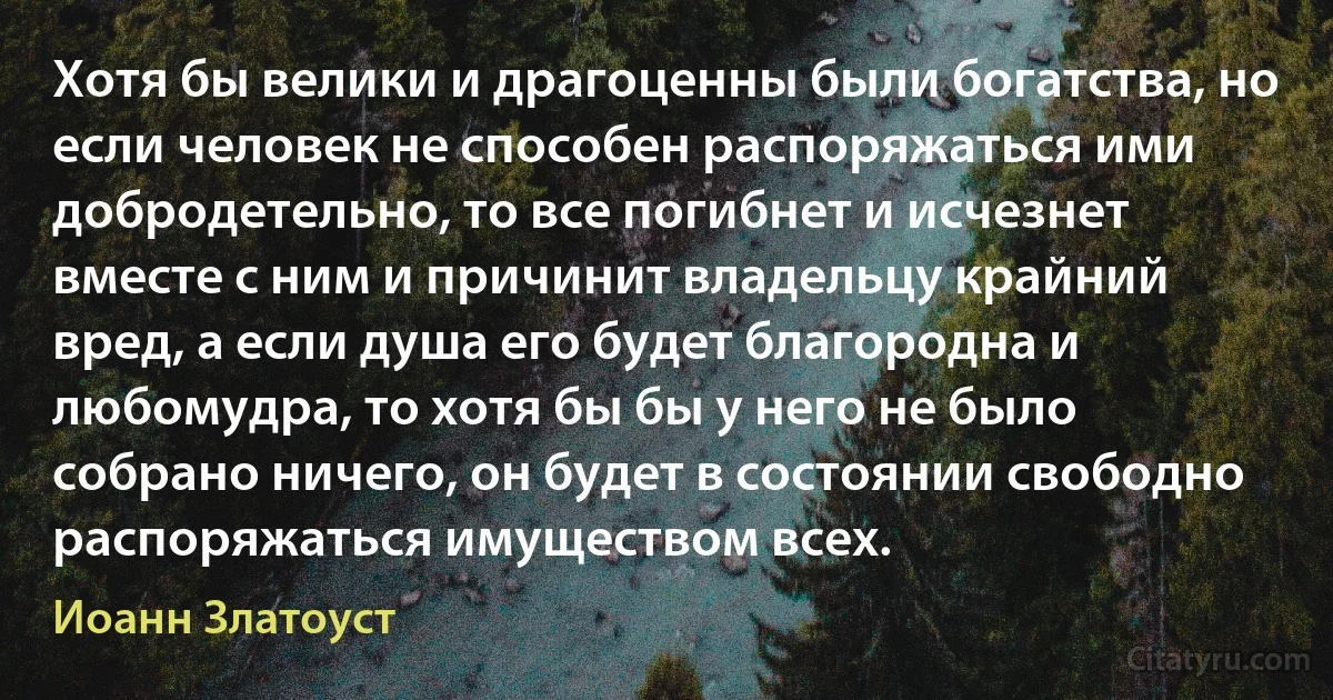 Хотя бы велики и драгоценны были богатства, но если человек не способен распоряжаться ими добродетельно, то все погибнет и исчезнет вместе с ним и причинит владельцу крайний вред, а если душа его будет благородна и любомудра, то хотя бы бы у него не было собрано ничего, он будет в состоянии свободно распоряжаться имуществом всех. (Иоанн Златоуст)