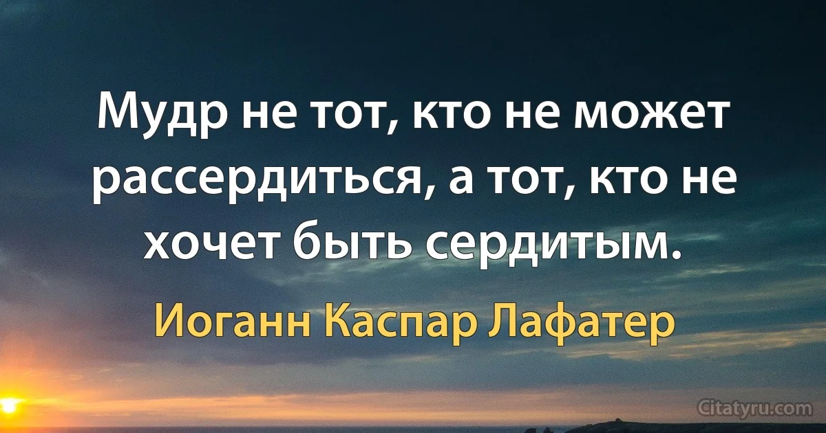 Мудр не тот, кто не может рассердиться, а тот, кто не хочет быть сердитым. (Иоганн Каспар Лафатер)