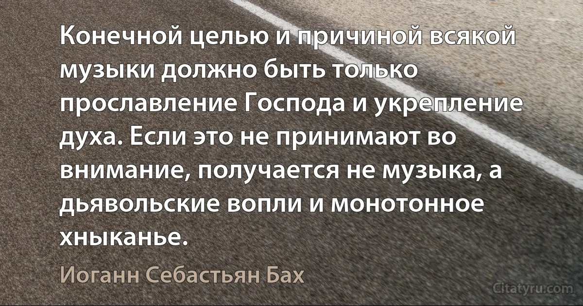 Конечной целью и причиной всякой музыки должно быть только прославление Господа и укрепление духа. Если это не принимают во внимание, получается не музыка, а дьявольские вопли и монотонное хныканье. (Иоганн Себастьян Бах)