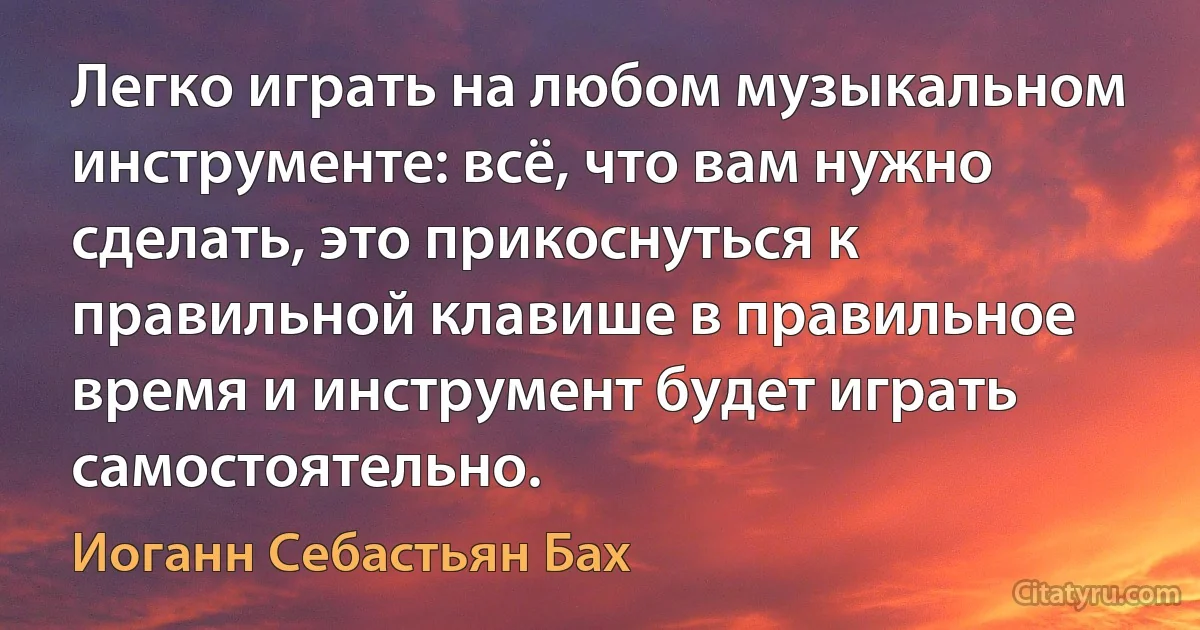 Легко играть на любом музыкальном инструменте: всё, что вам нужно сделать, это прикоснуться к правильной клавише в правильное время и инструмент будет играть самостоятельно. (Иоганн Себастьян Бах)