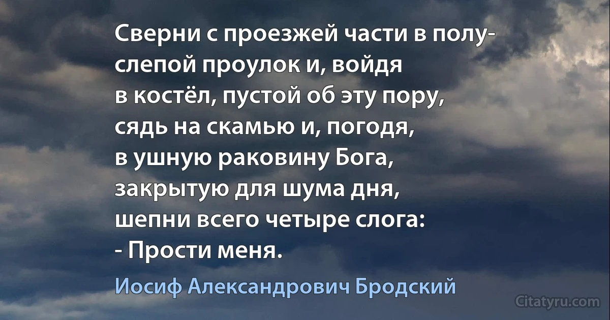 Сверни с проезжей части в полу-
слепой проулок и, войдя
в костёл, пустой об эту пору,
сядь на скамью и, погодя,
в ушную раковину Бога,
закрытую для шума дня,
шепни всего четыре слога:
- Прости меня. (Иосиф Александрович Бродский)