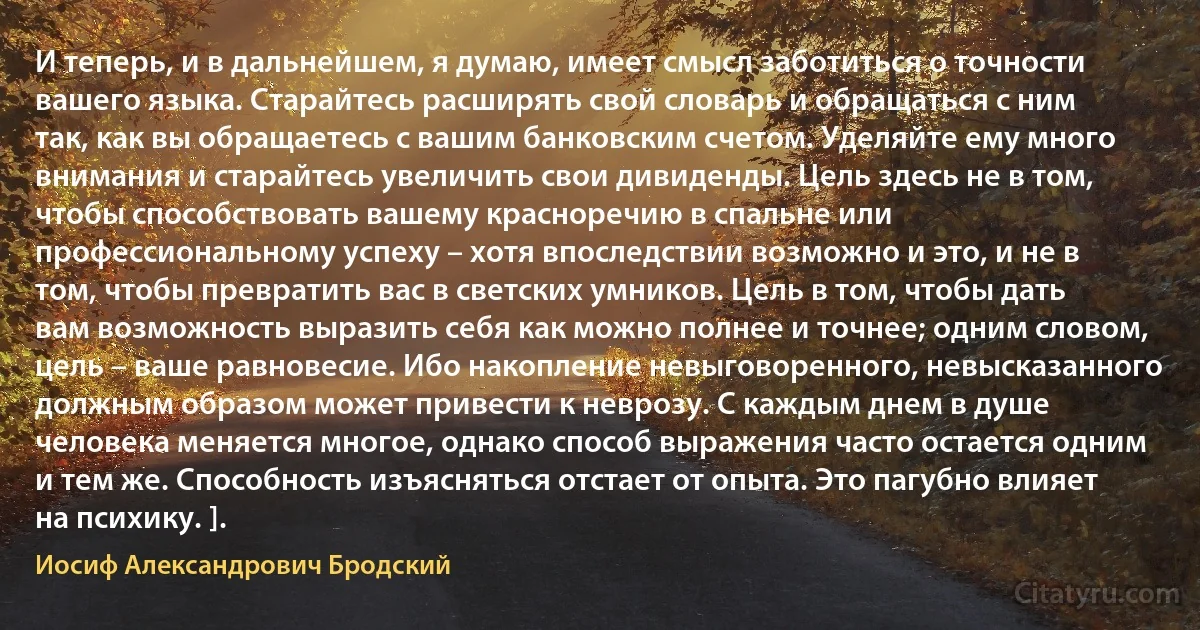 И теперь, и в дальнейшем, я думаю, имеет смысл заботиться о точности вашего языка. Старайтесь расширять свой словарь и обращаться с ним так, как вы обращаетесь с вашим банковским счетом. Уделяйте ему много внимания и старайтесь увеличить свои дивиденды. Цель здесь не в том, чтобы способствовать вашему красноречию в спальне или профессиональному успеху – хотя впоследствии возможно и это, и не в том, чтобы превратить вас в светских умников. Цель в том, чтобы дать вам возможность выразить себя как можно полнее и точнее; одним словом, цель – ваше равновесие. Ибо накопление невыговоренного, невысказанного должным образом может привести к неврозу. С каждым днем в душе человека меняется многое, однако способ выражения часто остается одним и тем же. Способность изъясняться отстает от опыта. Это пагубно влияет на психику. ]. (Иосиф Александрович Бродский)