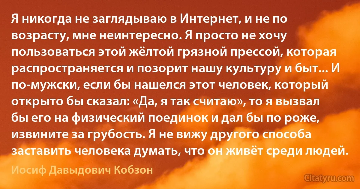 Я никогда не заглядываю в Интернет, и не по возрасту, мне неинтересно. Я просто не хочу пользоваться этой жёлтой грязной прессой, которая распространяется и позорит нашу культуру и быт... И по-мужски, если бы нашелся этот человек, который открыто бы сказал: «Да, я так считаю», то я вызвал бы его на физический поединок и дал бы по роже, извините за грубость. Я не вижу другого способа заставить человека думать, что он живёт среди людей. (Иосиф Давыдович Кобзон)