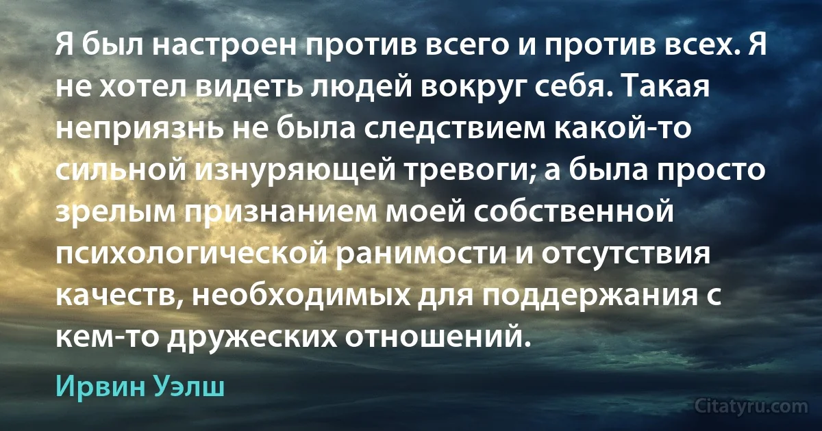 Я был настроен против всего и против всех. Я не хотел видеть людей вокруг себя. Такая неприязнь не была следствием какой-то сильной изнуряющей тревоги; а была просто зрелым признанием моей собственной психологической ранимости и отсутствия качеств, необходимых для поддержания с кем-то дружеских отношений. (Ирвин Уэлш)