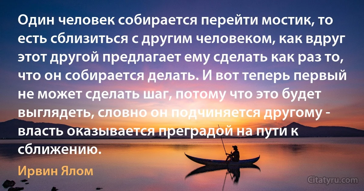 Один человек собирается перейти мостик, то есть сблизиться с другим человеком, как вдруг этот другой предлагает ему сделать как раз то, что он собирается делать. И вот теперь первый не может сделать шаг, потому что это будет выглядеть, словно он подчиняется другому - власть оказывается преградой на пути к сближению. (Ирвин Ялом)