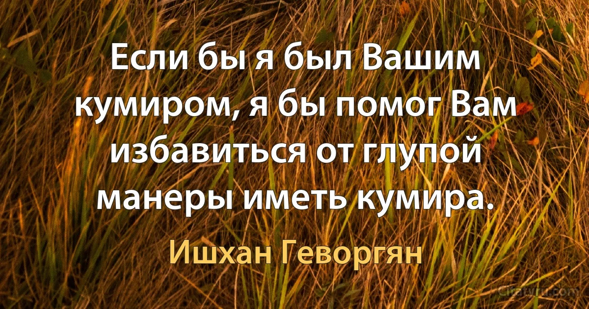 Если бы я был Вашим кумиром, я бы помог Вам избавиться от глупой манеры иметь кумира. (Ишхан Геворгян)