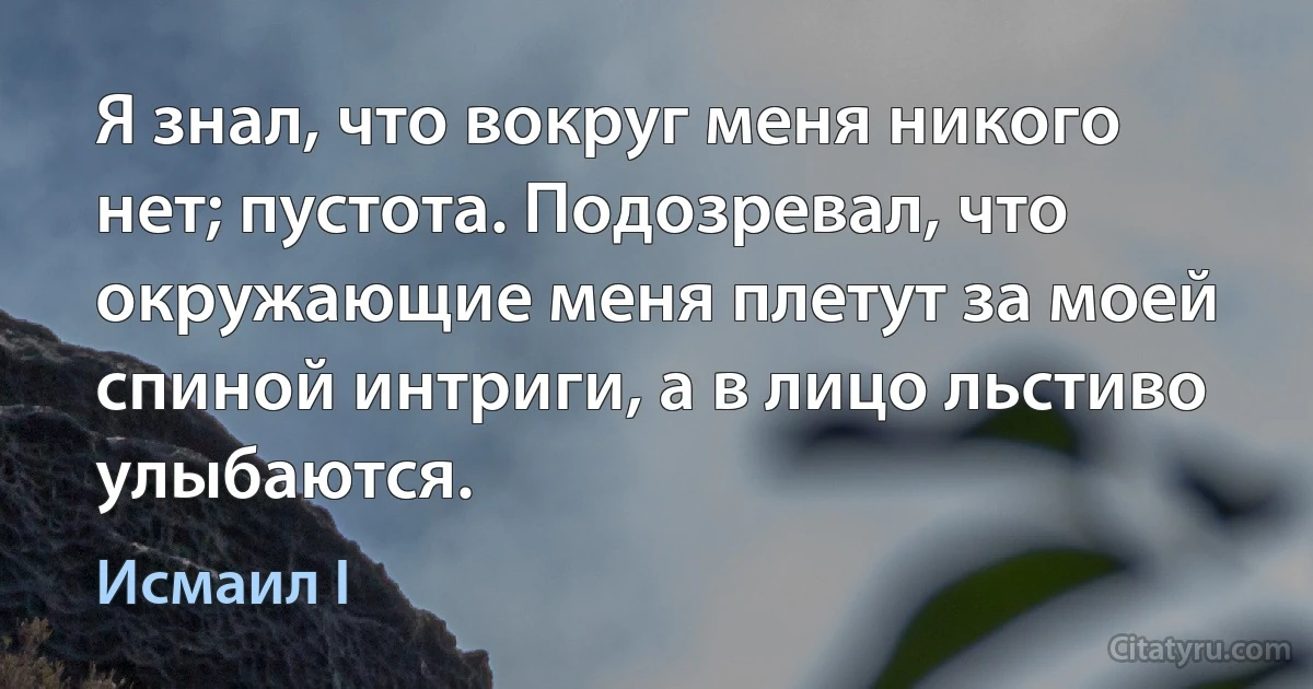 Я знал, что вокруг меня никого нет; пустота. Подозревал, что окружающие меня плетут за моей спиной интриги, а в лицо льстиво улыбаются. (Исмаил I)