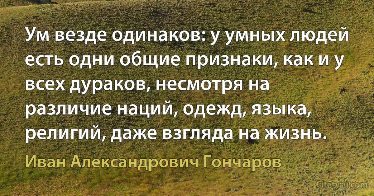 Ум везде одинаков: у умных людей есть одни общие признаки, как и у всех дураков, несмотря на различие наций, одежд, языка, религий, даже взгляда на жизнь. (Иван Александрович Гончаров)