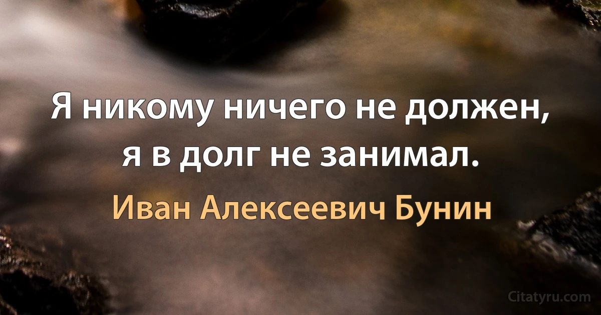 Я никому ничего не должен, я в долг не занимал. (Иван Алексеевич Бунин)