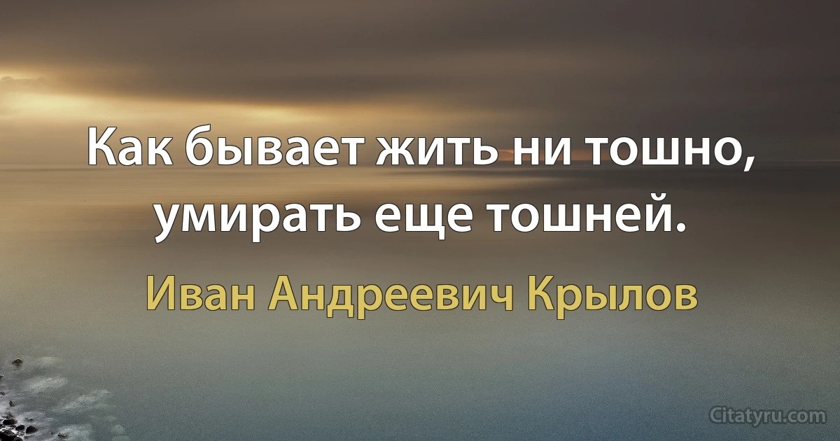 Как бывает жить ни тошно, умирать еще тошней. (Иван Андреевич Крылов)