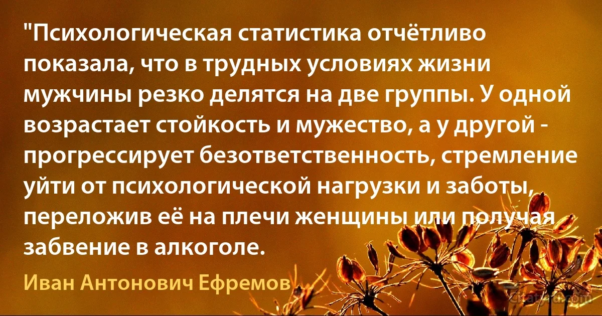 "Психологическая статистика отчётливо показала, что в трудных условиях жизни мужчины резко делятся на две группы. У одной возрастает стойкость и мужество, а у другой - прогрессирует безответственность, стремление уйти от психологической нагрузки и заботы, переложив её на плечи женщины или получая забвение в алкоголе. (Иван Антонович Ефремов)