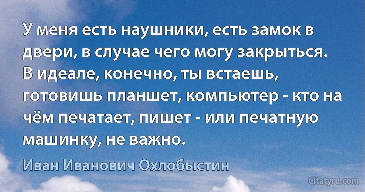 У меня есть наушники, есть замок в двери, в случае чего могу закрыться. В идеале, конечно, ты встаешь, готовишь планшет, компьютер - кто на чём печатает, пишет - или печатную машинку, не важно. (Иван Иванович Охлобыстин)