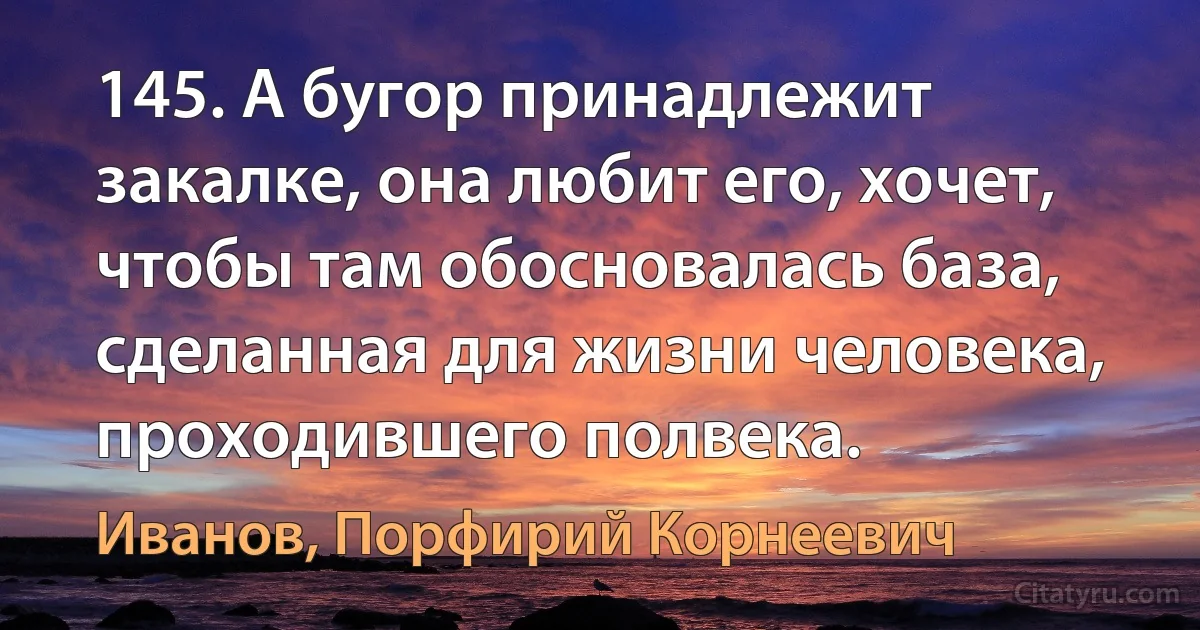 145. А бугор принадлежит закалке, она любит его, хочет, чтобы там обосновалась база, сделанная для жизни человека, проходившего полвека. (Иванов, Порфирий Корнеевич)