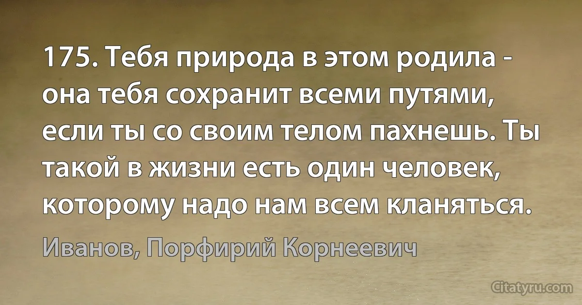 175. Тебя природа в этом родила - она тебя сохранит всеми путями, если ты со своим телом пахнешь. Ты такой в жизни есть один человек, которому надо нам всем кланяться. (Иванов, Порфирий Корнеевич)