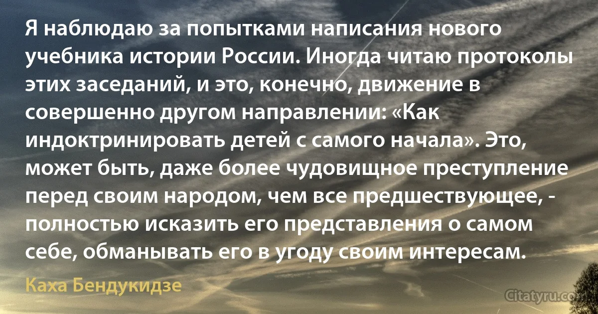 Я наблюдаю за попытками написания нового учебника истории России. Иногда читаю протоколы этих заседаний, и это, конечно, движение в совершенно другом направлении: «Как индоктринировать детей с самого начала». Это, может быть, даже более чудовищное преступление перед своим народом, чем все предшествующее, - полностью исказить его представления о самом себе, обманывать его в угоду своим интересам. (Каха Бендукидзе)