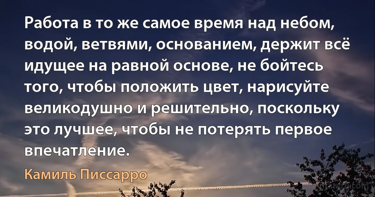 Работа в то же самое время над небом, водой, ветвями, основанием, держит всё идущее на равной основе, не бойтесь того, чтобы положить цвет, нарисуйте великодушно и решительно, поскольку это лучшее, чтобы не потерять первое впечатление. (Камиль Писсарро)