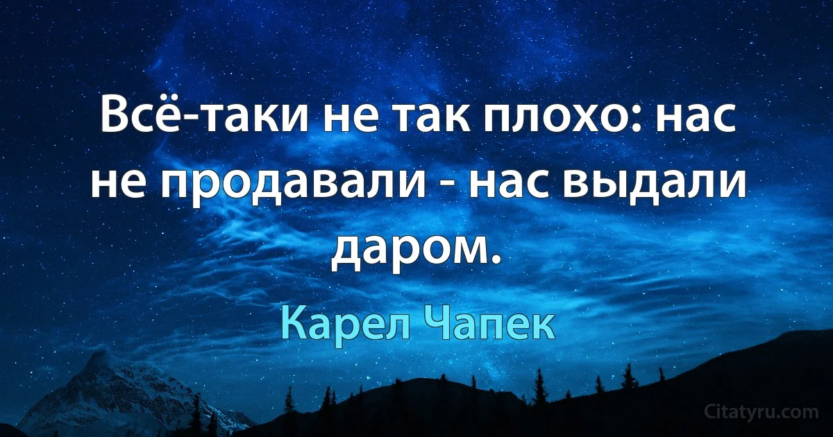 Всё-таки не так плохо: нас не продавали - нас выдали даром. (Карел Чапек)