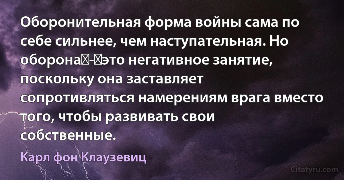 Оборонительная форма войны сама по себе сильнее, чем наступательная. Но оборона - это негативное занятие, поскольку она заставляет сопротивляться намерениям врага вместо того, чтобы развивать свои собственные. (Карл фон Клаузевиц)