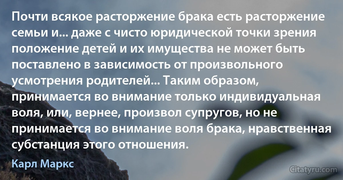 Почти всякое расторжение брака есть расторжение семьи и... даже с чисто юридической точки зрения положение детей и их имущества не может быть поставлено в зависимость от произвольного усмотрения родителей... Таким образом, принимается во внимание только индивидуальная воля, или, вернее, произвол супругов, но не принимается во внимание воля брака, нравственная субстанция этого отношения. (Карл Маркс)