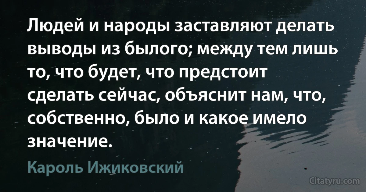 Людей и народы заставляют делать выводы из былого; между тем лишь то, что будет, что предстоит сделать сейчас, объяснит нам, что, собственно, было и какое имело значение. (Кароль Ижиковский)