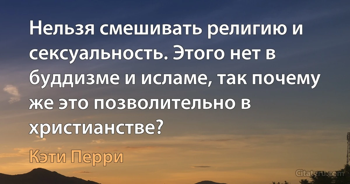 Нельзя смешивать религию и сексуальность. Этого нет в буддизме и исламе, так почему же это позволительно в христианстве? (Кэти Перри)