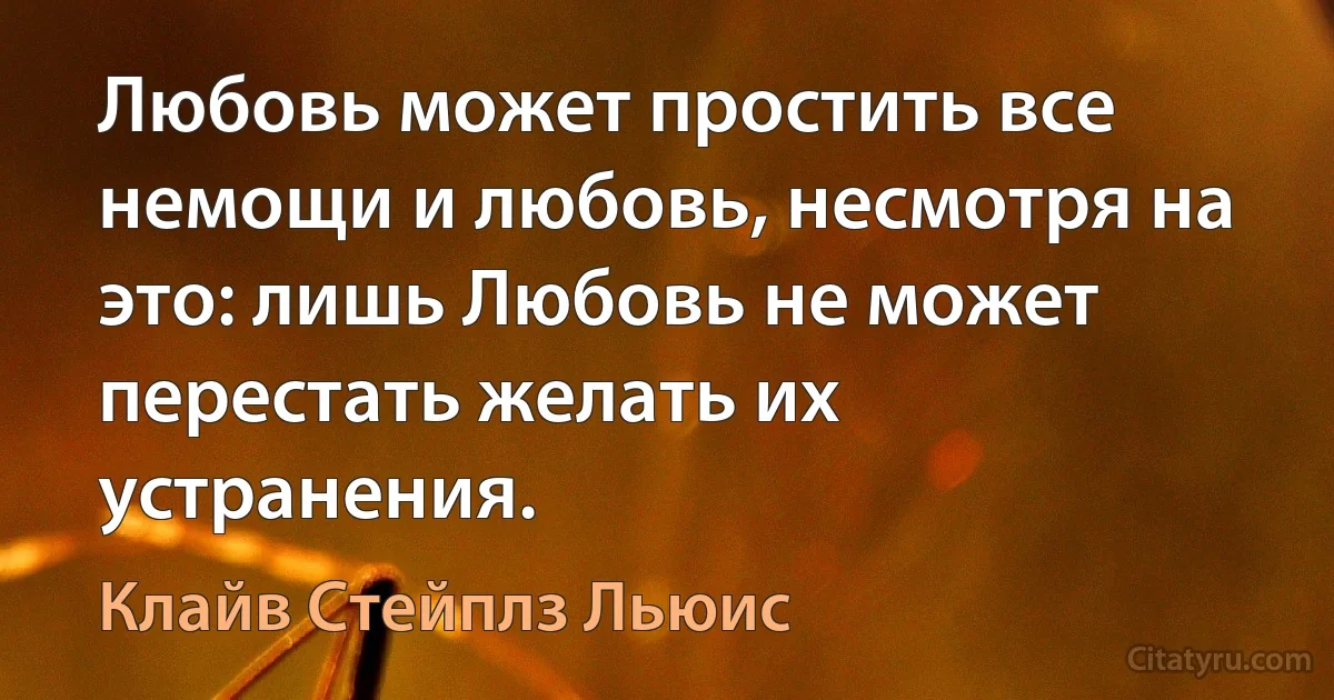 Любовь может простить все немощи и любовь, несмотря на это: лишь Любовь не может перестать желать их устранения. (Клайв Стейплз Льюис)