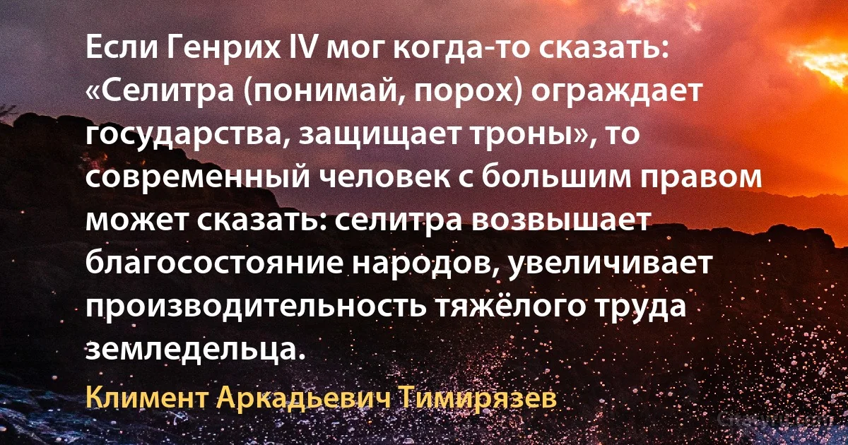 Если Генрих IV мог когда-то сказать: «Селитра (понимай, порох) ограждает государства, защищает троны», то современный человек с большим правом может сказать: селитра возвышает благосостояние народов, увеличивает производительность тяжёлого труда земледельца. (Климент Аркадьевич Тимирязев)