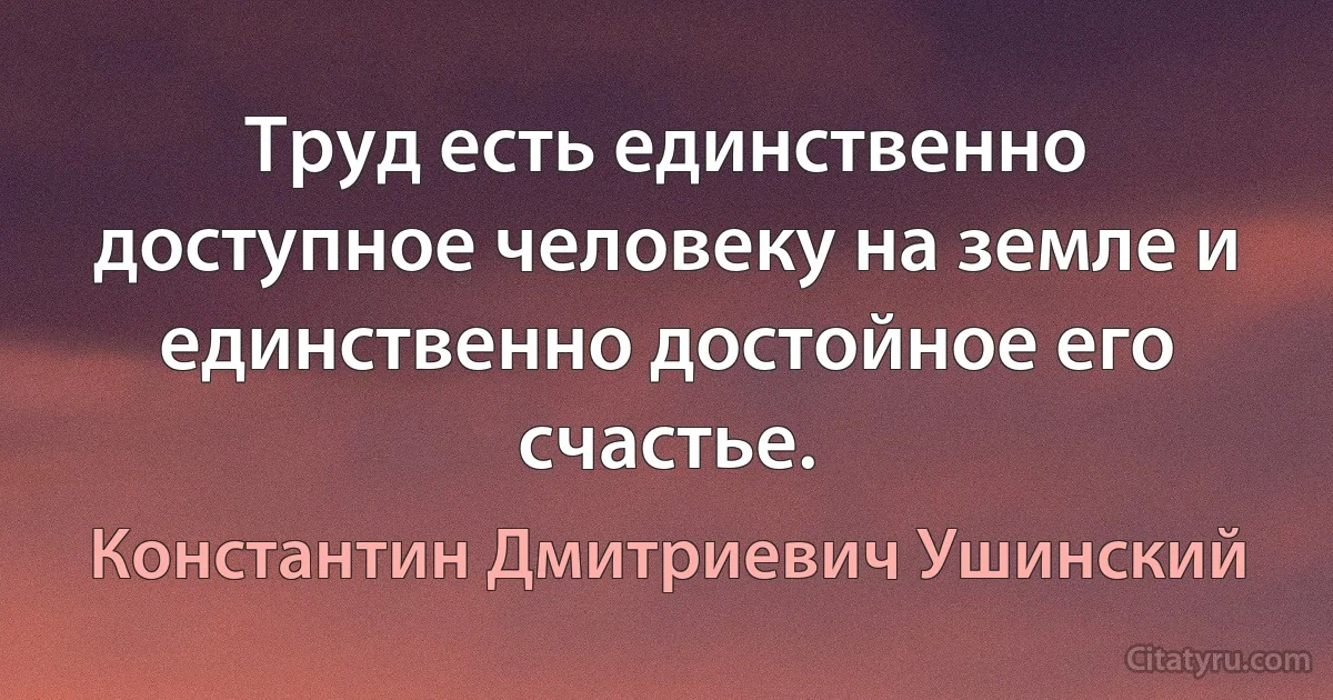 Труд есть единственно доступное человеку на земле и единственно достойное его счастье. (Константин Дмитриевич Ушинский)