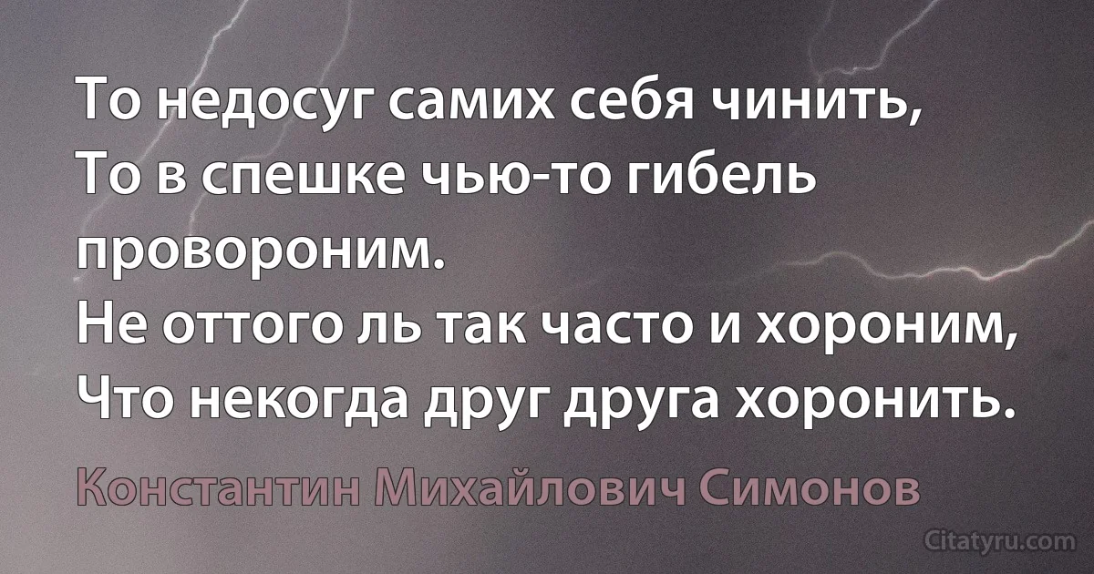 То недосуг самих себя чинить,
То в спешке чью-то гибель провороним.
Не оттого ль так часто и хороним,
Что некогда друг друга хоронить. (Константин Михайлович Симонов)