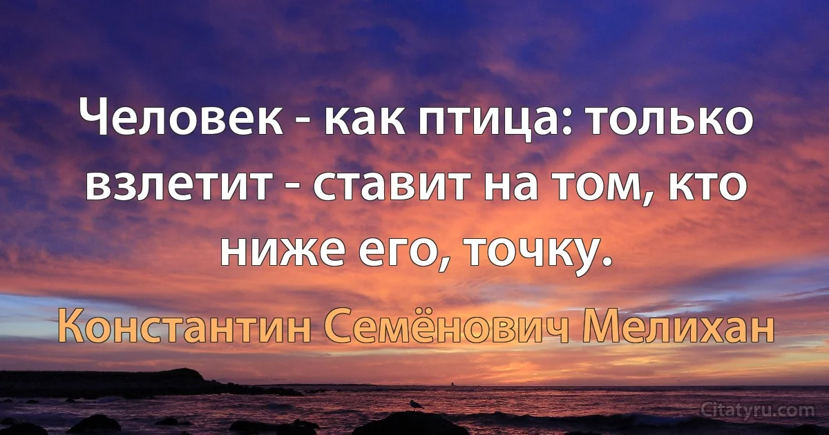 Человек - как птица: только взлетит - ставит на том, кто ниже его, точку. (Константин Семёнович Мелихан)