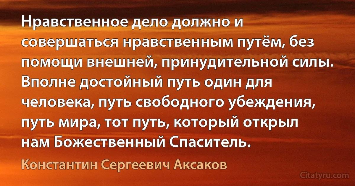 Нравственное дело должно и совершаться нравственным путём, без помощи внешней, принудительной силы. Вполне достойный путь один для человека, путь свободного убеждения, путь мира, тот путь, который открыл нам Божественный Спаситель. (Константин Сергеевич Аксаков)