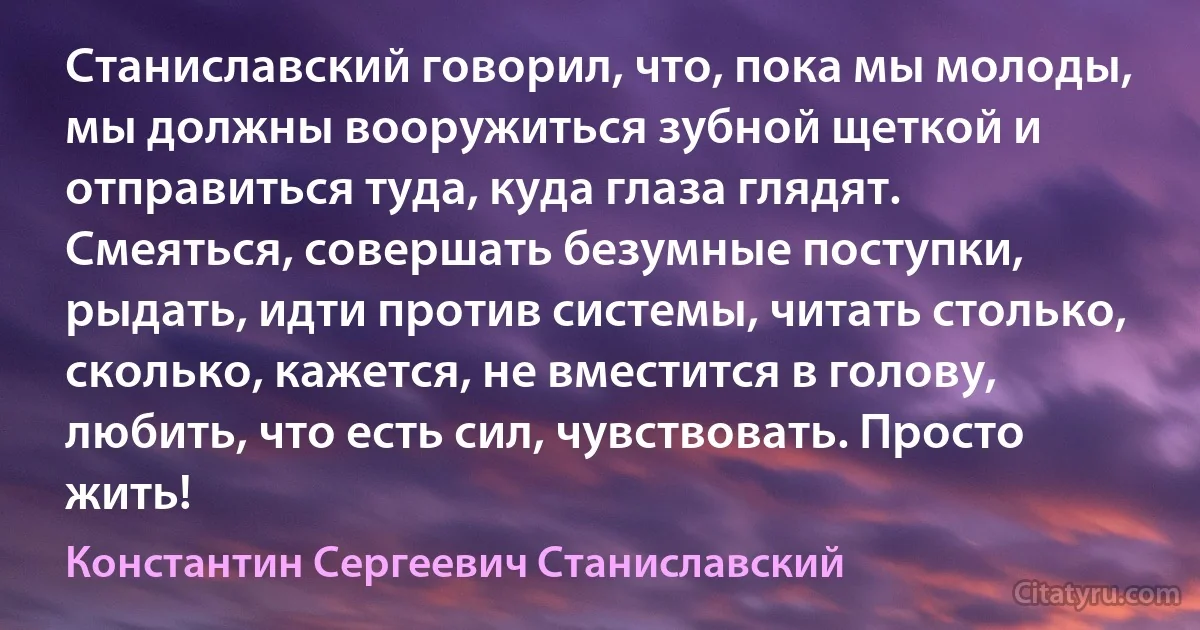 Станиславский говорил, что, пока мы молоды, мы должны вооружиться зубной щеткой и отправиться туда, куда глаза глядят. Смеяться, совершать безумные поступки, рыдать, идти против системы, читать столько, сколько, кажется, не вместится в голову, любить, что есть сил, чувствовать. Просто жить! (Константин Сергеевич Станиславский)