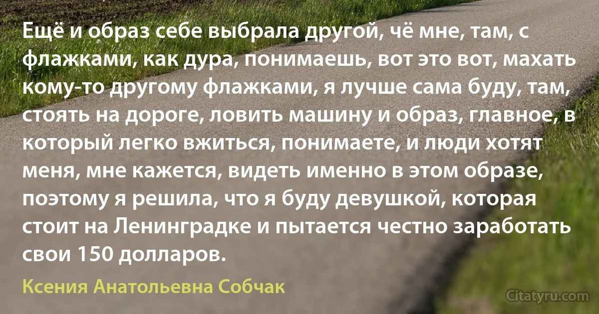 Ещё и образ себе выбрала другой, чё мне, там, с флажками, как дура, понимаешь, вот это вот, махать кому-то другому флажками, я лучше сама буду, там, стоять на дороге, ловить машину и образ, главное, в который легко вжиться, понимаете, и люди хотят меня, мне кажется, видеть именно в этом образе, поэтому я решила, что я буду девушкой, которая стоит на Ленинградке и пытается честно заработать свои 150 долларов. (Ксения Анатольевна Собчак)