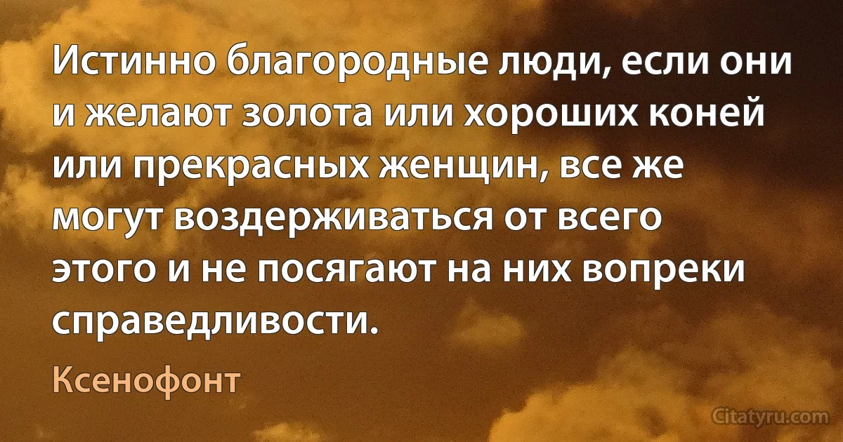 Истинно благородные люди, если они и желают золота или хороших коней или прекрасных женщин, все же могут воздерживаться от всего этого и не посягают на них вопреки справедливости. (Ксенофонт)