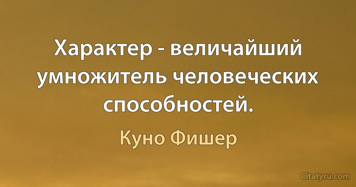 Характер - величайший умножитель человеческих способностей. (Куно Фишер)