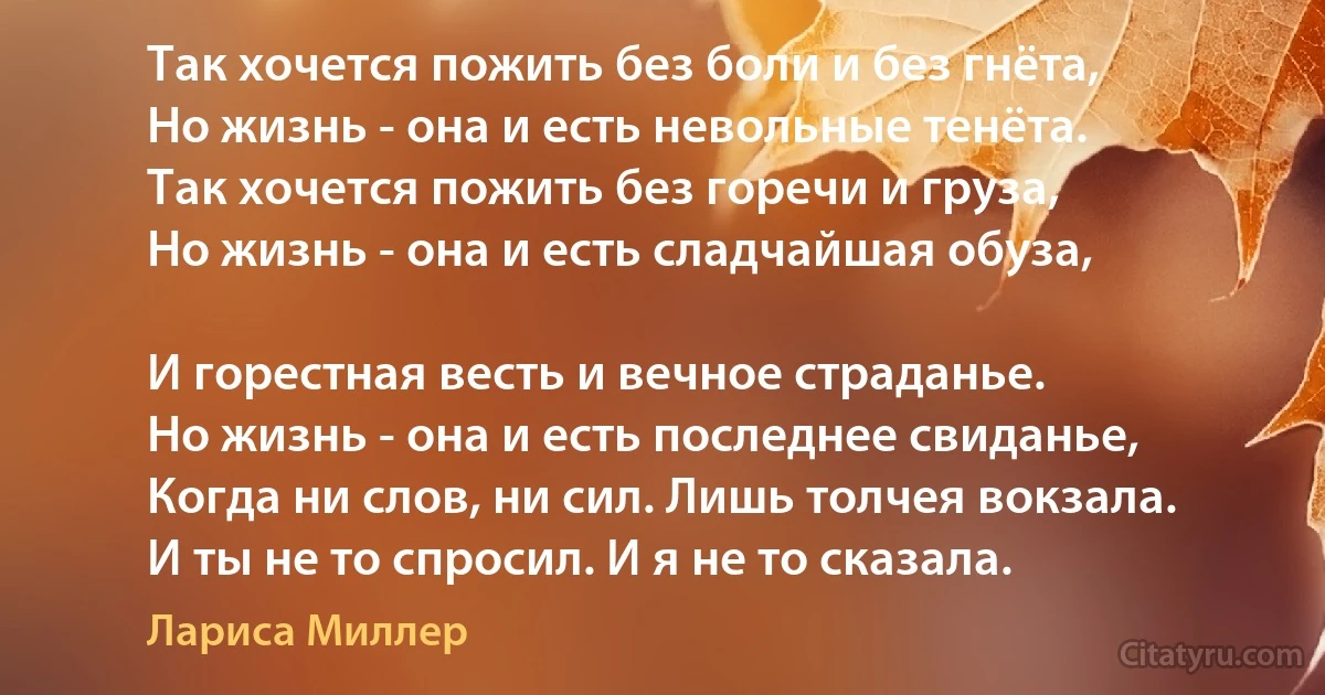 Так хочется пожить без боли и без гнёта,
Но жизнь - она и есть невольные тенёта.
Так хочется пожить без горечи и груза,
Но жизнь - она и есть сладчайшая обуза,

И горестная весть и вечное страданье.
Но жизнь - она и есть последнее свиданье,
Когда ни слов, ни сил. Лишь толчея вокзала.
И ты не то спросил. И я не то сказала. (Лариса Миллер)