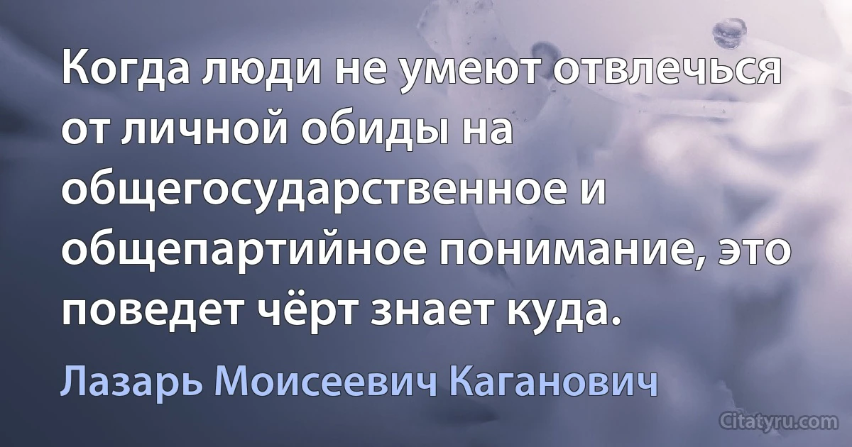 Когда люди не умеют отвлечься от личной обиды на общегосударственное и общепартийное понимание, это поведет чёрт знает куда. (Лазарь Моисеевич Каганович)