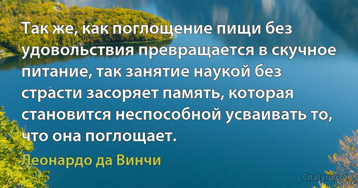 Так же, как поглощение пищи без удовольствия превращается в скучное питание, так занятие наукой без страсти засоряет память, которая становится неспособной усваивать то, что она поглощает. (Леонардо да Винчи)