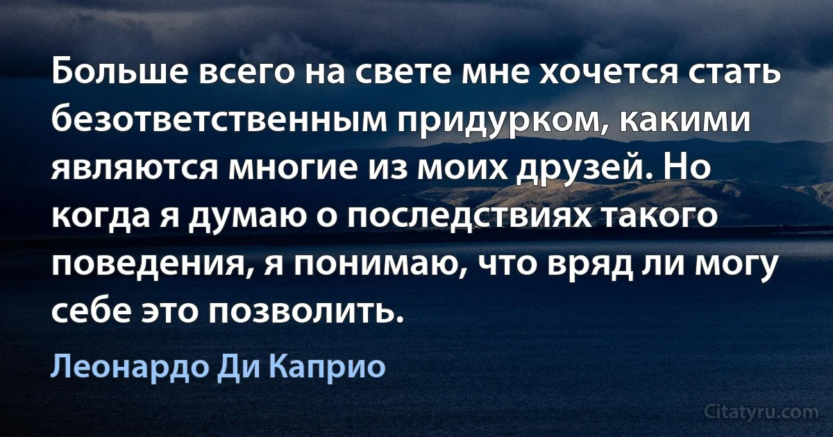 Больше всего на свете мне хочется стать безответственным придурком, какими являются многие из моих друзей. Но когда я думаю о последствиях такого поведения, я понимаю, что вряд ли могу себе это позволить. (Леонардо Ди Каприо)