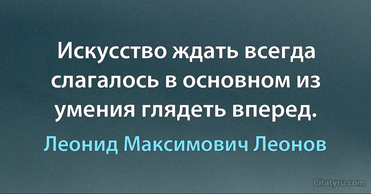 Искусство ждать всегда слагалось в основном из умения глядеть вперед. (Леонид Максимович Леонов)