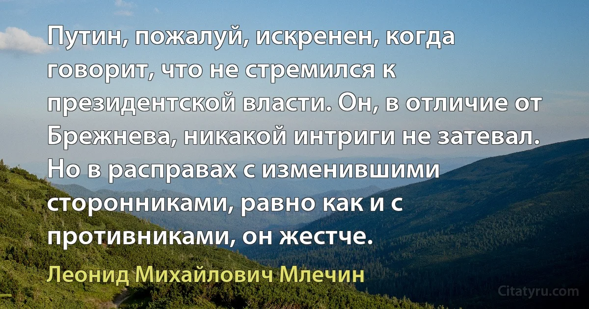 Путин, пожалуй, искренен, когда говорит, что не стремился к президентской власти. Он, в отличие от Брежнева, никакой интриги не затевал. Но в расправах с изменившими сторонниками, равно как и с противниками, он жестче. (Леонид Михайлович Млечин)