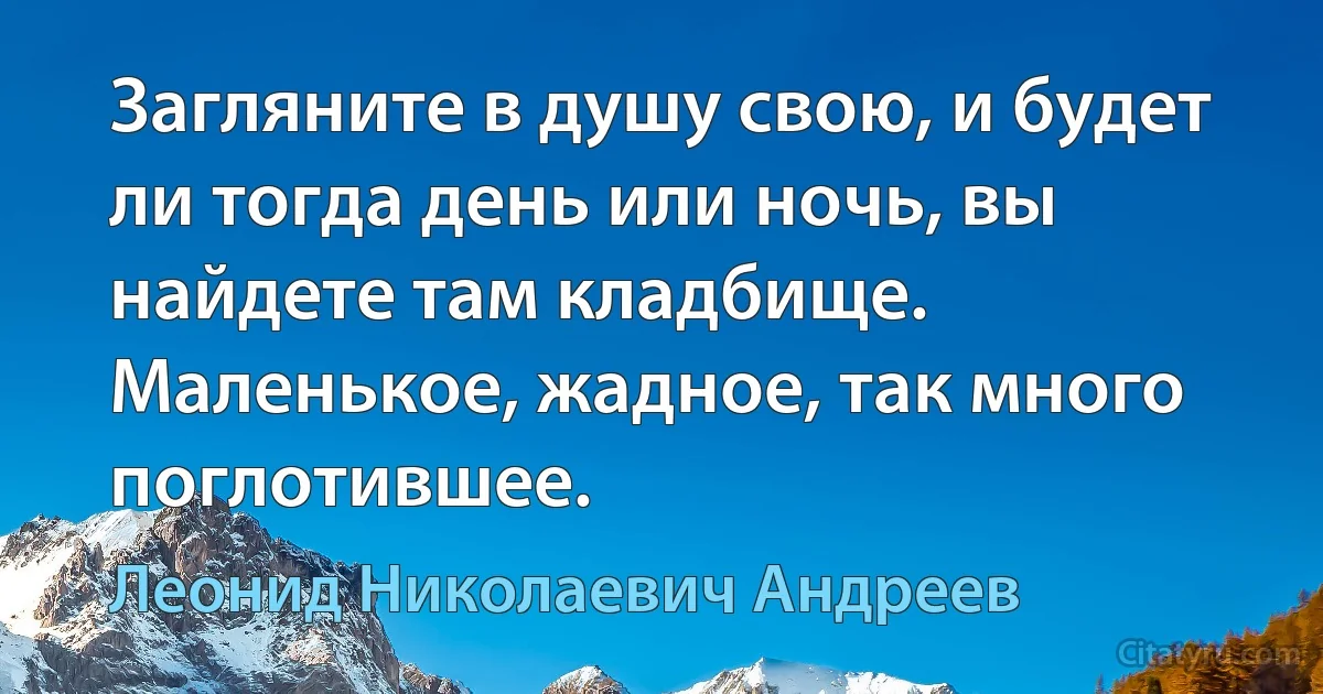 Загляните в душу свою, и будет ли тогда день или ночь, вы найдете там кладбище. Маленькое, жадное, так много поглотившее. (Леонид Николаевич Андреев)