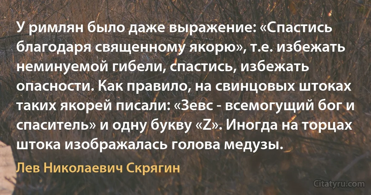 У римлян было даже выражение: «Спастись благодаря священному якорю», т.е. избежать неминуемой гибели, спастись, избежать опасности. Как правило, на свинцовых штоках таких якорей писали: «Зевс - всемогущий бог и спаситель» и одну букву «Z». Иногда на торцах штока изображалась голова медузы. (Лев Николаевич Скрягин)