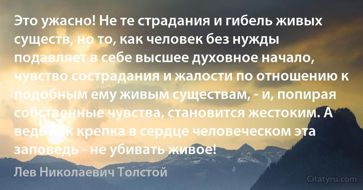 Это ужасно! Не те страдания и гибель живых существ, но то, как человек без нужды подавляет в себе высшее духовное начало, чувство сострадания и жалости по отношению к подобным ему живым существам, - и, попирая собственные чувства, становится жестоким. А ведь как крепка в сердце человеческом эта заповедь - не убивать живое! (Лев Николаевич Толстой)