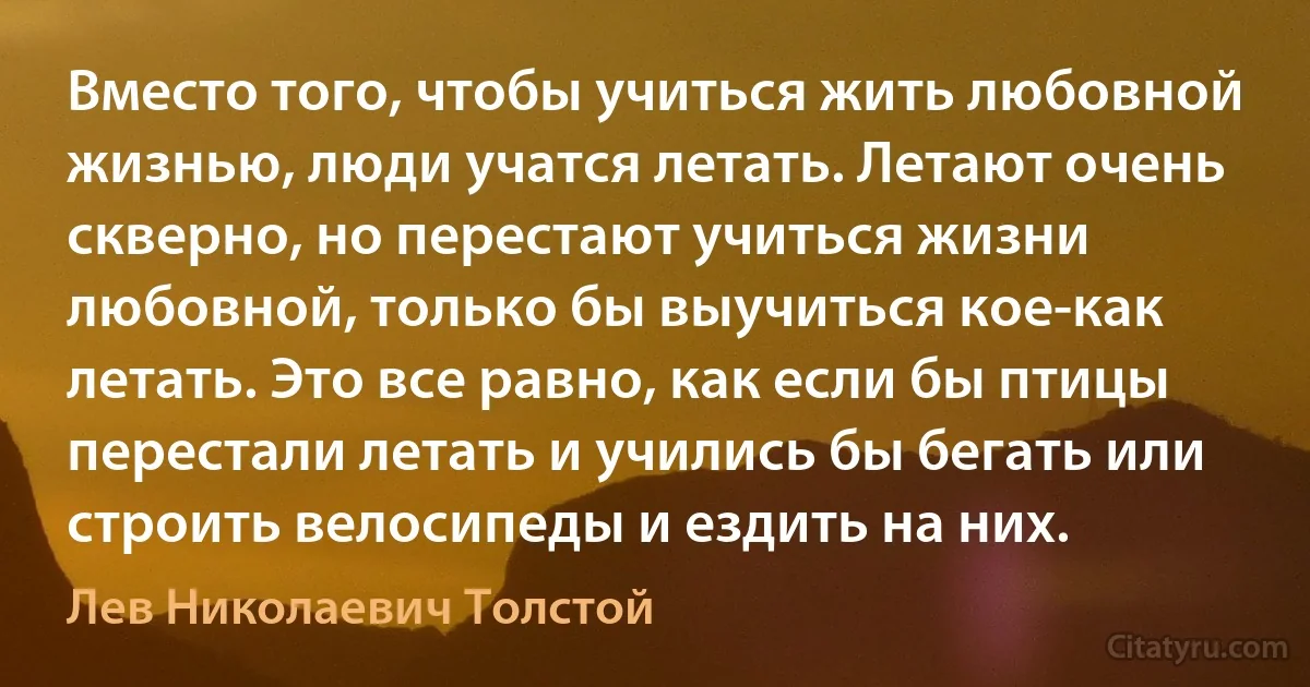 Вместо того, чтобы учиться жить любовной жизнью, люди учатся летать. Летают очень скверно, но перестают учиться жизни любовной, только бы выучиться кое-как летать. Это все равно, как если бы птицы перестали летать и учились бы бегать или строить велосипеды и ездить на них. (Лев Николаевич Толстой)