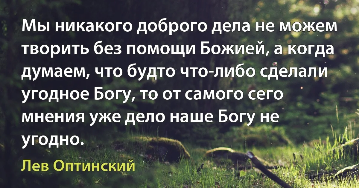 Мы никакого доброго дела не можем творить без помощи Божией, а когда думаем, что будто что-либо сделали угодное Богу, то от самого сего мнения уже дело наше Богу не угодно. (Лев Оптинский)