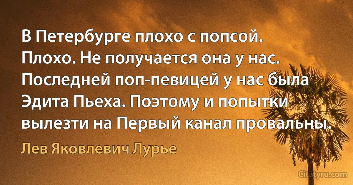 В Петербурге плохо с попсой. Плохо. Не получается она у нас. Последней поп-певицей у нас была Эдита Пьеха. Поэтому и попытки вылезти на Первый канал провальны. (Лев Яковлевич Лурье)